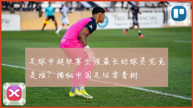 足球中超联赛生涯最长的球员究竟是谁？揭秘中国足坛常青树