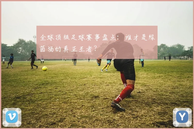 全球顶级足球赛事盘点：谁才是绿茵场的真正王者？