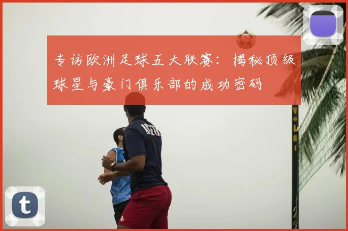 专访欧洲足球五大联赛:揭秘顶级球星与豪门俱乐部的成功密码