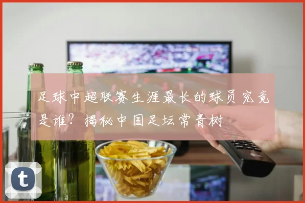 足球中超联赛生涯最长的球员究竟是谁?揭秘中国足坛常青树
