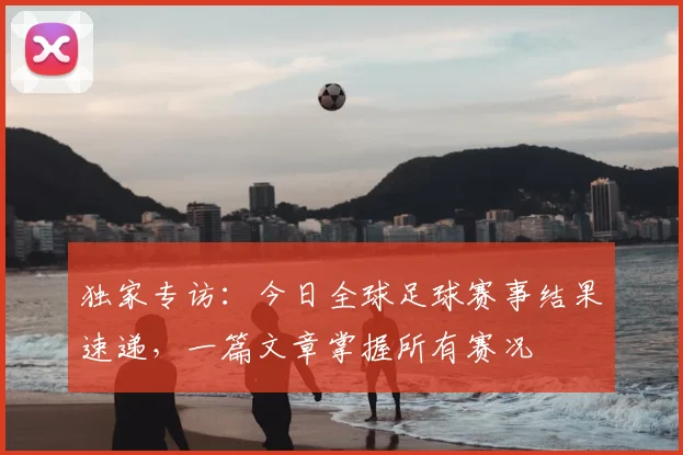 独家专访：今日全球足球赛事结果速递，一篇文章掌握所有赛况