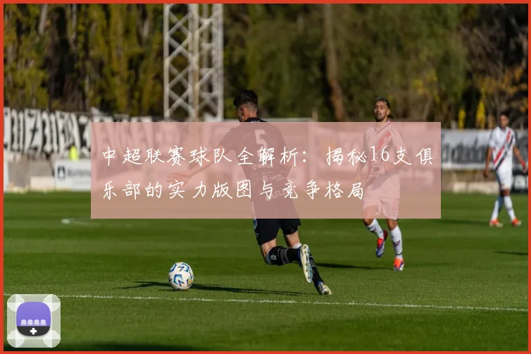中超联赛球队全解析：揭秘16支俱乐部的实力版图与竞争格局