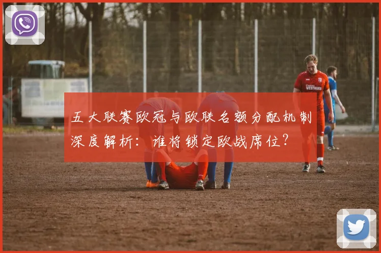 五大联赛欧冠与欧联名额分配机制深度解析：谁将锁定欧战席位？