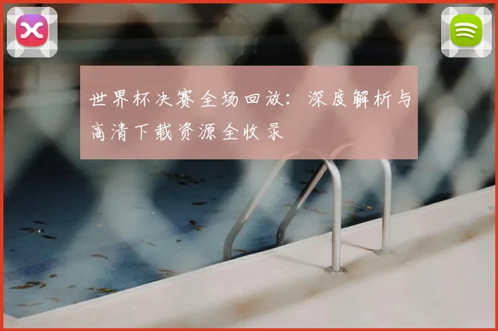 世界杯决赛全场回放：深度解析与高清下载资源全收录