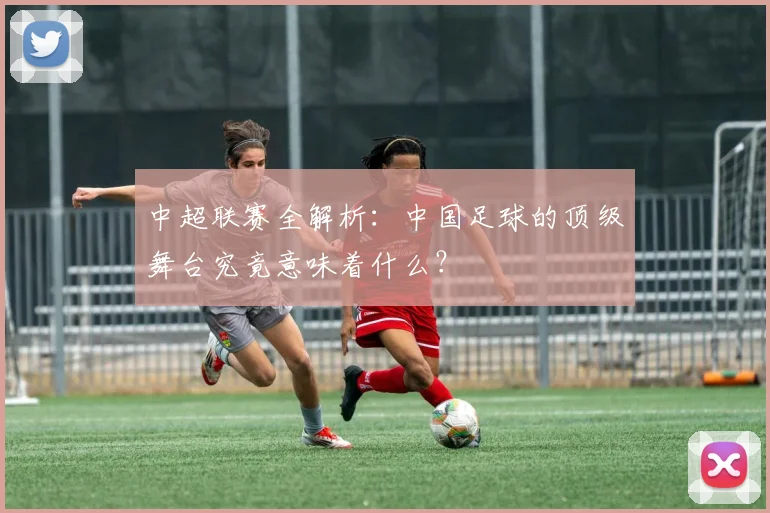 中超联赛全解析:中国足球的顶级舞台究竟意味着什么?