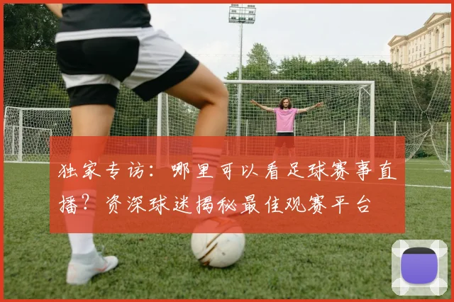 独家专访：哪里可以看足球赛事直播？资深球迷揭秘最佳观赛平台